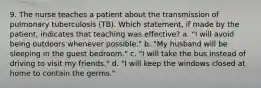 9. The nurse teaches a patient about the transmission of pulmonary tuberculosis (TB). Which statement, if made by the patient, indicates that teaching was effective? a. "I will avoid being outdoors whenever possible." b. "My husband will be sleeping in the guest bedroom." c. "I will take the bus instead of driving to visit my friends." d. "I will keep the windows closed at home to contain the germs."