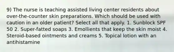 9) The nurse is teaching assisted living center residents about over-the-counter skin preparations. Which should be used with caution in an older patient? Select all that apply. 1. Sunblock SPF 50 2. Super-fatted soaps 3. Emollients that keep the skin moist 4. Steroid-based ointments and creams 5. Topical lotion with an antihistamine