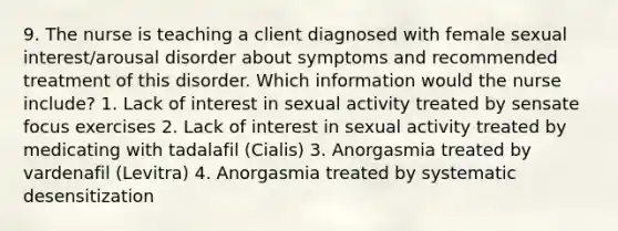 9. The nurse is teaching a client diagnosed with female sexual interest/arousal disorder about symptoms and recommended treatment of this disorder. Which information would the nurse include? 1. Lack of interest in sexual activity treated by sensate focus exercises 2. Lack of interest in sexual activity treated by medicating with tadalafil (Cialis) 3. Anorgasmia treated by vardenafil (Levitra) 4. Anorgasmia treated by systematic desensitization