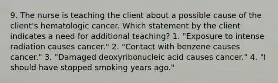 9. The nurse is teaching the client about a possible cause of the client's hematologic cancer. Which statement by the client indicates a need for additional teaching? 1. "Exposure to intense radiation causes cancer." 2. "Contact with benzene causes cancer." 3. "Damaged deoxyribonucleic acid causes cancer." 4. "I should have stopped smoking years ago."