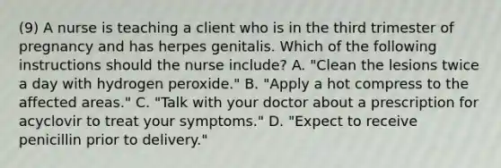 (9) A nurse is teaching a client who is in the third trimester of pregnancy and has herpes genitalis. Which of the following instructions should the nurse include? A. "Clean the lesions twice a day with hydrogen peroxide." B. "Apply a hot compress to the affected areas." C. "Talk with your doctor about a prescription for acyclovir to treat your symptoms." D. "Expect to receive penicillin prior to delivery."