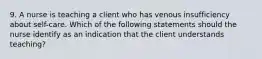 9. A nurse is teaching a client who has venous insufficiency about self-care. Which of the following statements should the nurse identify as an indication that the client understands teaching?