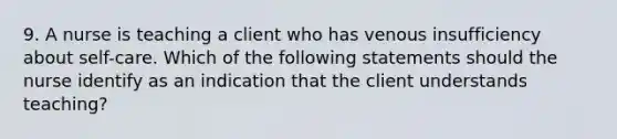 9. A nurse is teaching a client who has venous insufficiency about self-care. Which of the following statements should the nurse identify as an indication that the client understands teaching?