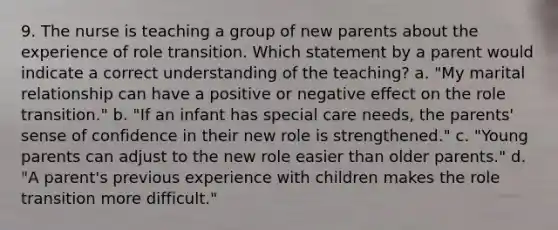 9. The nurse is teaching a group of new parents about the experience of role transition. Which statement by a parent would indicate a correct understanding of the teaching? a. "My marital relationship can have a positive or negative effect on the role transition." b. "If an infant has special care needs, the parents' sense of confidence in their new role is strengthened." c. "Young parents can adjust to the new role easier than older parents." d. "A parent's previous experience with children makes the role transition more difficult."