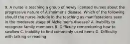 9. A nurse is teaching a group of newly licensed nurses about the progressive nature of Alzheimer's disease. Which of the following should the nurse include in the teaching as manifestations seen in the moderate stage of Alzheimer's disease? A. Inability to recognize family members B. Difficulty remembering how to swallow C. Inability to find commonly used items D. Difficulty with talking or reading