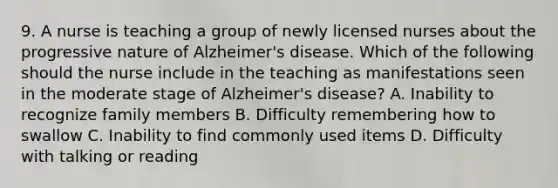 9. A nurse is teaching a group of newly licensed nurses about the progressive nature of Alzheimer's disease. Which of the following should the nurse include in the teaching as manifestations seen in the moderate stage of Alzheimer's disease? A. Inability to recognize family members B. Difficulty remembering how to swallow C. Inability to find commonly used items D. Difficulty with talking or reading