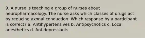 9. A nurse is teaching a group of nurses about neuropharmacology. The nurse asks which classes of drugs act by reducing axonal conduction. Which response by a participant is correct? a. Antihypertensives b. Antipsychotics c. Local anesthetics d. Antidepressants