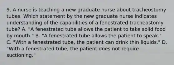 9. A nurse is teaching a new graduate nurse about tracheostomy tubes. Which statement by the new graduate nurse indicates understanding of the capabilities of a fenestrated tracheostomy tube? A. "A fenestrated tube allows the patient to take solid food by mouth." B. "A fenestrated tube allows the patient to speak." C. "With a fenestrated tube, the patient can drink thin liquids." D. "With a fenestrated tube, the patient does not require suctioning."