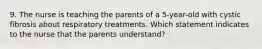 9. The nurse is teaching the parents of a 5-year-old with cystic fibrosis about respiratory treatments. Which statement indicates to the nurse that the parents understand?