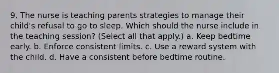 9. The nurse is teaching parents strategies to manage their child's refusal to go to sleep. Which should the nurse include in the teaching session? (Select all that apply.) a. Keep bedtime early. b. Enforce consistent limits. c. Use a reward system with the child. d. Have a consistent before bedtime routine.