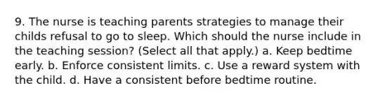 9. The nurse is teaching parents strategies to manage their childs refusal to go to sleep. Which should the nurse include in the teaching session? (Select all that apply.) a. Keep bedtime early. b. Enforce consistent limits. c. Use a reward system with the child. d. Have a consistent before bedtime routine.