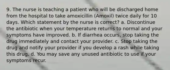 9. The nurse is teaching a patient who will be discharged home from the hospital to take amoxicillin (Amoxil) twice daily for 10 days. Which statement by the nurse is correct? a. Discontinue the antibiotic when your temperature returns to normal and your symptoms have improved. b. If diarrhea occurs, stop taking the drug immediately and contact your provider. c. Stop taking the drug and notify your provider if you develop a rash while taking this drug. d. You may save any unused antibiotic to use if your symptoms recur.