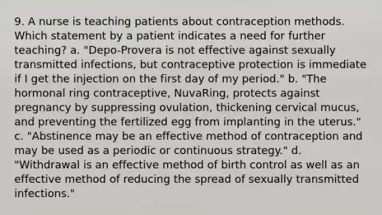 9. A nurse is teaching patients about contraception methods. Which statement by a patient indicates a need for further teaching? a. "Depo-Provera is not effective against sexually transmitted infections, but contraceptive protection is immediate if I get the injection on the first day of my period." b. "The hormonal ring contraceptive, NuvaRing, protects against pregnancy by suppressing ovulation, thickening cervical mucus, and preventing the fertilized egg from implanting in the uterus." c. "Abstinence may be an effective method of contraception and may be used as a periodic or continuous strategy." d. "Withdrawal is an effective method of birth control as well as an effective method of reducing the spread of sexually transmitted infections."