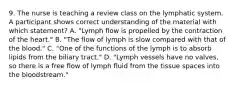 9. The nurse is teaching a review class on the lymphatic system. A participant shows correct understanding of the material with which statement? A. "Lymph flow is propelled by the contraction of the heart." B. "The flow of lymph is slow compared with that of the blood." C. "One of the functions of the lymph is to absorb lipids from the biliary tract." D. "Lymph vessels have no valves, so there is a free flow of lymph fluid from the tissue spaces into the bloodstream."