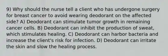 9) Why should the nurse tell a client who has undergone surgery for breast cancer to avoid wearing deodorant on the affected side? A) Deodorant can stimulate tumor growth in remaining cancer cells. B) Deodorant can inhibit the production of sweat, which stimulates healing. C) Deodorant can harbor bacteria and increase the client's risk for infection. D) Deodorant can irritate the skin and slow the healing process.