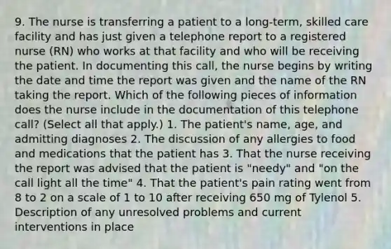 9. The nurse is transferring a patient to a long-term, skilled care facility and has just given a telephone report to a registered nurse (RN) who works at that facility and who will be receiving the patient. In documenting this call, the nurse begins by writing the date and time the report was given and the name of the RN taking the report. Which of the following pieces of information does the nurse include in the documentation of this telephone call? (Select all that apply.) 1. The patient's name, age, and admitting diagnoses 2. The discussion of any allergies to food and medications that the patient has 3. That the nurse receiving the report was advised that the patient is "needy" and "on the call light all the time" 4. That the patient's pain rating went from 8 to 2 on a scale of 1 to 10 after receiving 650 mg of Tylenol 5. Description of any unresolved problems and current interventions in place