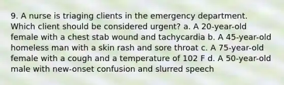 9. A nurse is triaging clients in the emergency department. Which client should be considered urgent? a. A 20-year-old female with a chest stab wound and tachycardia b. A 45-year-old homeless man with a skin rash and sore throat c. A 75-year-old female with a cough and a temperature of 102 F d. A 50-year-old male with new-onset confusion and slurred speech