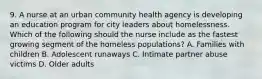 9. A nurse at an urban community health agency is developing an education program for city leaders about homelessness. Which of the following should the nurse include as the fastest growing segment of the homeless populations? A. Families with children B. Adolescent runaways C. Intimate partner abuse victims D. Older adults