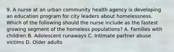 9. A nurse at an urban community health agency is developing an education program for city leaders about homelessness. Which of the following should the nurse include as the fastest growing segment of the homeless populations? A. Families with children B. Adolescent runaways C. Intimate partner abuse victims D. Older adults