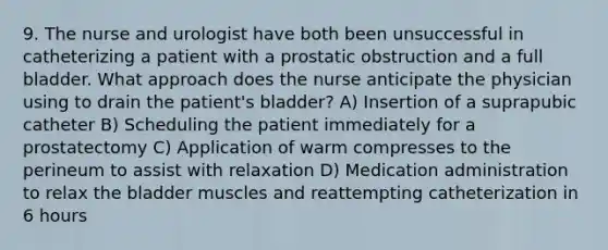 9. The nurse and urologist have both been unsuccessful in catheterizing a patient with a prostatic obstruction and a full bladder. What approach does the nurse anticipate the physician using to drain the patient's bladder? A) Insertion of a suprapubic catheter B) Scheduling the patient immediately for a prostatectomy C) Application of warm compresses to the perineum to assist with relaxation D) Medication administration to relax the bladder muscles and reattempting catheterization in 6 hours