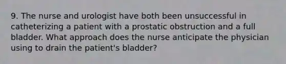 9. The nurse and urologist have both been unsuccessful in catheterizing a patient with a prostatic obstruction and a full bladder. What approach does the nurse anticipate the physician using to drain the patient's bladder?