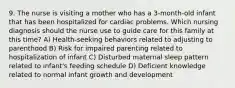 9. The nurse is visiting a mother who has a 3-month-old infant that has been hospitalized for cardiac problems. Which nursing diagnosis should the nurse use to guide care for this family at this time? A) Health-seeking behaviors related to adjusting to parenthood B) Risk for impaired parenting related to hospitalization of infant C) Disturbed maternal sleep pattern related to infant's feeding schedule D) Deficient knowledge related to normal infant growth and development