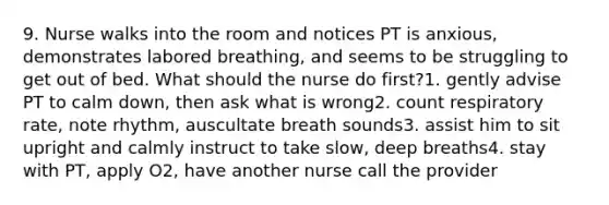 9. Nurse walks into the room and notices PT is anxious, demonstrates labored breathing, and seems to be struggling to get out of bed. What should the nurse do first?1. gently advise PT to calm down, then ask what is wrong2. count respiratory rate, note rhythm, auscultate breath sounds3. assist him to sit upright and calmly instruct to take slow, deep breaths4. stay with PT, apply O2, have another nurse call the provider