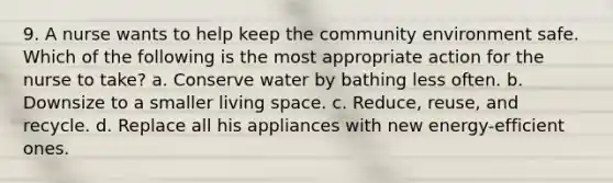 9. A nurse wants to help keep the community environment safe. Which of the following is the most appropriate action for the nurse to take? a. Conserve water by bathing less often. b. Downsize to a smaller living space. c. Reduce, reuse, and recycle. d. Replace all his appliances with new energy-efficient ones.