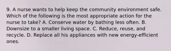 9. A nurse wants to help keep the community environment safe. Which of the following is the most appropriate action for the nurse to take? A. Conserve water by bathing less often. B. Downsize to a smaller living space. C. Reduce, reuse, and recycle. D. Replace all his appliances with new energy-efficient ones.