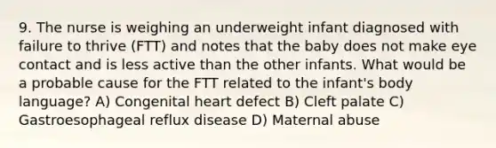 9. The nurse is weighing an underweight infant diagnosed with failure to thrive (FTT) and notes that the baby does not make eye contact and is less active than the other infants. What would be a probable cause for the FTT related to the infant's body language? A) Congenital heart defect B) Cleft palate C) Gastroesophageal reflux disease D) Maternal abuse