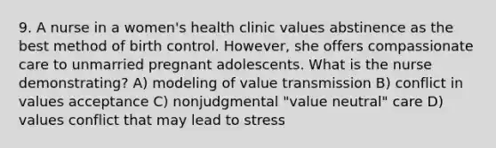 9. A nurse in a women's health clinic values abstinence as the best method of birth control. However, she offers compassionate care to unmarried pregnant adolescents. What is the nurse demonstrating? A) modeling of value transmission B) conflict in values acceptance C) nonjudgmental "value neutral" care D) values conflict that may lead to stress