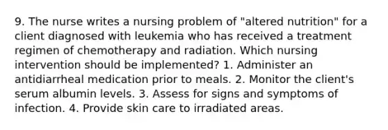 9. The nurse writes a nursing problem of "altered nutrition" for a client diagnosed with leukemia who has received a treatment regimen of chemotherapy and radiation. Which nursing intervention should be implemented? 1. Administer an antidiarrheal medication prior to meals. 2. Monitor the client's serum albumin levels. 3. Assess for signs and symptoms of infection. 4. Provide skin care to irradiated areas.