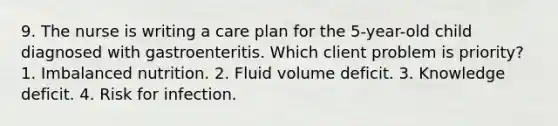 9. The nurse is writing a care plan for the 5-year-old child diagnosed with gastroenteritis. Which client problem is priority? 1. Imbalanced nutrition. 2. Fluid volume deficit. 3. Knowledge deficit. 4. Risk for infection.