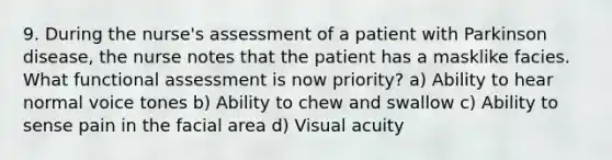 9. During the nurse's assessment of a patient with Parkinson disease, the nurse notes that the patient has a masklike facies. What functional assessment is now priority? a) Ability to hear normal voice tones b) Ability to chew and swallow c) Ability to sense pain in the facial area d) Visual acuity