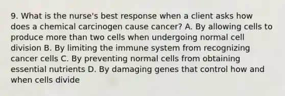 9. What is the nurse's best response when a client asks how does a chemical carcinogen cause cancer? A. By allowing cells to produce more than two cells when undergoing normal cell division B. By limiting the immune system from recognizing cancer cells C. By preventing normal cells from obtaining essential nutrients D. By damaging genes that control how and when cells divide