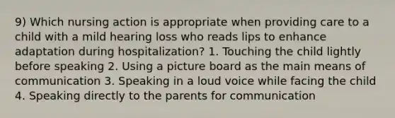 9) Which nursing action is appropriate when providing care to a child with a mild hearing loss who reads lips to enhance adaptation during hospitalization? 1. Touching the child lightly before speaking 2. Using a picture board as the main means of communication 3. Speaking in a loud voice while facing the child 4. Speaking directly to the parents for communication