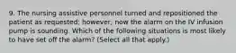 9. The nursing assistive personnel turned and repositioned the patient as requested; however, now the alarm on the IV infusion pump is sounding. Which of the following situations is most likely to have set off the alarm? (Select all that apply.)