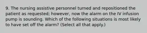 9. The nursing assistive personnel turned and repositioned the patient as requested; however, now the alarm on the IV infusion pump is sounding. Which of the following situations is most likely to have set off the alarm? (Select all that apply.)