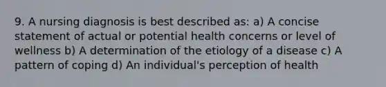 9. A nursing diagnosis is best described as: a) A concise statement of actual or potential health concerns or level of wellness b) A determination of the etiology of a disease c) A pattern of coping d) An individual's perception of health