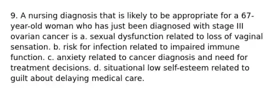 9. A nursing diagnosis that is likely to be appropriate for a 67-year-old woman who has just been diagnosed with stage III ovarian cancer is a. sexual dysfunction related to loss of vaginal sensation. b. risk for infection related to impaired immune function. c. anxiety related to cancer diagnosis and need for treatment decisions. d. situational low self-esteem related to guilt about delaying medical care.