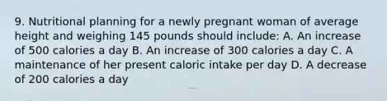 9. Nutritional planning for a newly pregnant woman of average height and weighing 145 pounds should include: A. An increase of 500 calories a day B. An increase of 300 calories a day C. A maintenance of her present caloric intake per day D. A decrease of 200 calories a day