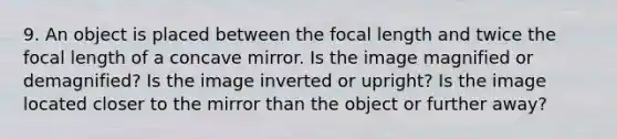 9. An object is placed between the focal length and twice the focal length of a concave mirror. Is the image magnified or demagnified? Is the image inverted or upright? Is the image located closer to the mirror than the object or further away?