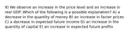 9) We observe an increase in the price level and an increase in real GDP. Which of the following is a possible explanation? A) a decrease in the quantity of money B) an increase in factor prices C) a decrease in expected future income D) an increase in the quantity of capital E) an increase in expected future profits