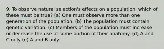 9. To observe natural selection's effects on a population, which of these must be true? (a) One must observe more than one generation of the population. (b) The population must contain genetic variation. (c) Members of the population must increase or decrease the use of some portion of their anatomy. (d) A and C only (e) A and B only