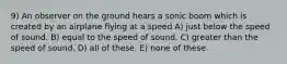 9) An observer on the ground hears a sonic boom which is created by an airplane flying at a speed A) just below the speed of sound. B) equal to the speed of sound. C) greater than the speed of sound. D) all of these. E) none of these.