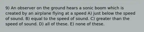 9) An observer on the ground hears a sonic boom which is created by an airplane flying at a speed A) just below the speed of sound. B) equal to the speed of sound. C) greater than the speed of sound. D) all of these. E) none of these.