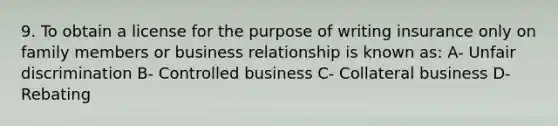 9. To obtain a license for the purpose of writing insurance only on family members or business relationship is known as: A- Unfair discrimination B- Controlled business C- Collateral business D- Rebating