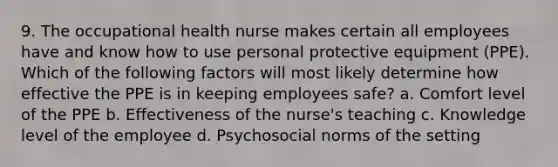 9. The occupational health nurse makes certain all employees have and know how to use personal protective equipment (PPE). Which of the following factors will most likely determine how effective the PPE is in keeping employees safe? a. Comfort level of the PPE b. Effectiveness of the nurse's teaching c. Knowledge level of the employee d. Psychosocial norms of the setting