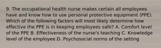 9. The occupational health nurse makes certain all employees have and know how to use personal protective equipment (PPE). Which of the following factors will most likely determine how effective the PPE is in keeping employees safe? A. Comfort level of the PPE B. Effectiveness of the nurse's teaching C. Knowledge level of the employee D. Psychosocial norms of the setting