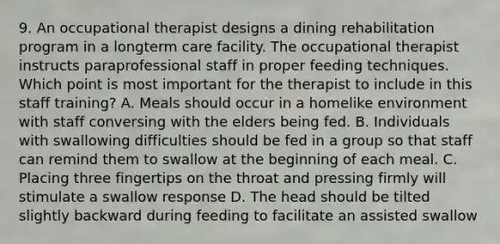 9. An occupational therapist designs a dining rehabilitation program in a longterm care facility. The occupational therapist instructs paraprofessional staff in proper feeding techniques. Which point is most important for the therapist to include in this staff training? A. Meals should occur in a homelike environment with staff conversing with the elders being fed. B. Individuals with swallowing difficulties should be fed in a group so that staff can remind them to swallow at the beginning of each meal. C. Placing three fingertips on the throat and pressing firmly will stimulate a swallow response D. The head should be tilted slightly backward during feeding to facilitate an assisted swallow